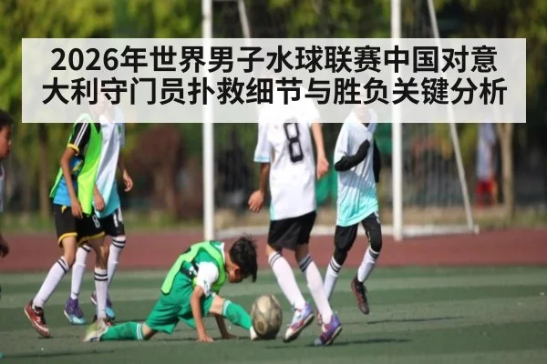 2026年世界男子水球联赛中国对意大利守门员扑救细节与胜负关键分析 - Baccarat Gaming